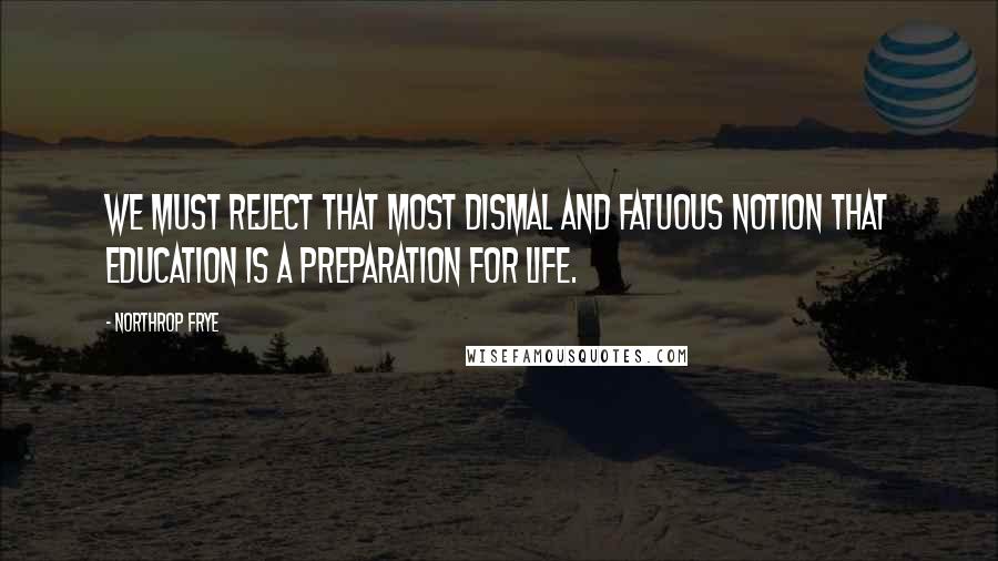 Northrop Frye Quotes: We must reject that most dismal and fatuous notion that education is a preparation for life.