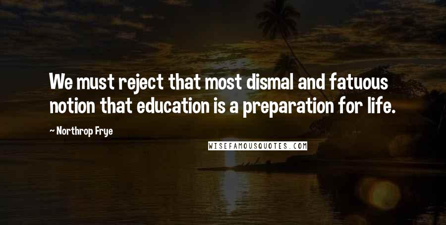 Northrop Frye Quotes: We must reject that most dismal and fatuous notion that education is a preparation for life.