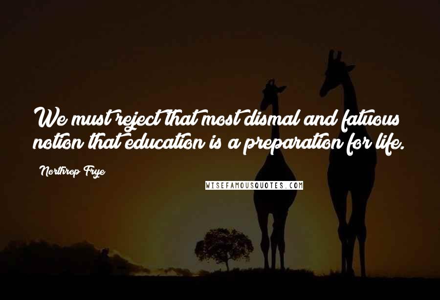 Northrop Frye Quotes: We must reject that most dismal and fatuous notion that education is a preparation for life.