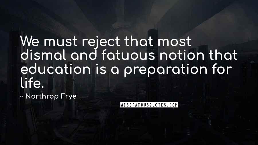 Northrop Frye Quotes: We must reject that most dismal and fatuous notion that education is a preparation for life.