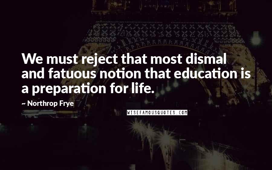 Northrop Frye Quotes: We must reject that most dismal and fatuous notion that education is a preparation for life.