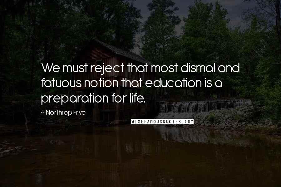 Northrop Frye Quotes: We must reject that most dismal and fatuous notion that education is a preparation for life.