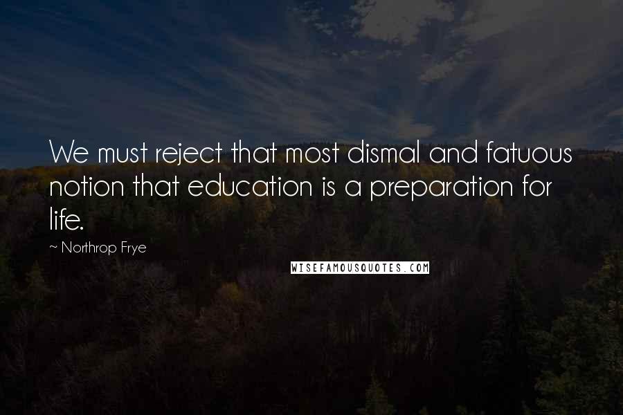 Northrop Frye Quotes: We must reject that most dismal and fatuous notion that education is a preparation for life.