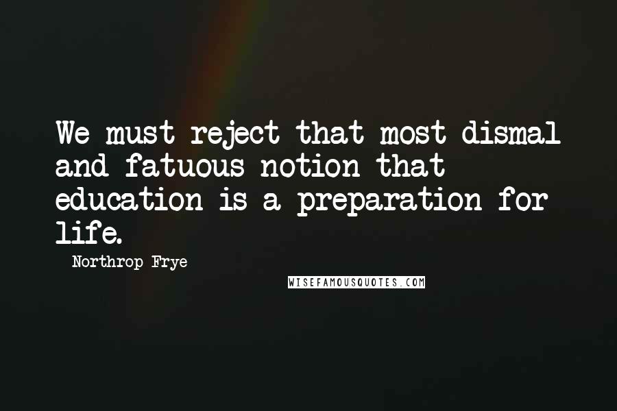 Northrop Frye Quotes: We must reject that most dismal and fatuous notion that education is a preparation for life.