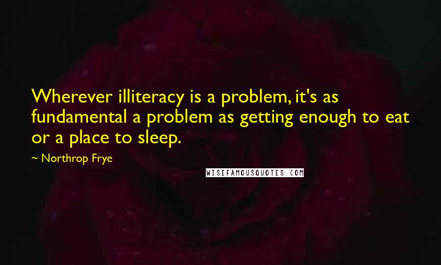 Northrop Frye Quotes: Wherever illiteracy is a problem, it's as fundamental a problem as getting enough to eat or a place to sleep.
