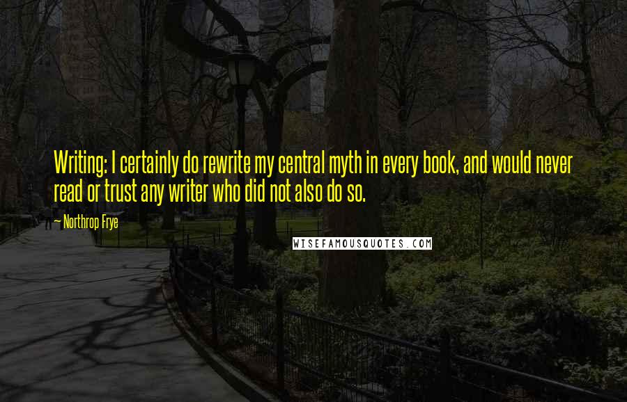 Northrop Frye Quotes: Writing: I certainly do rewrite my central myth in every book, and would never read or trust any writer who did not also do so.