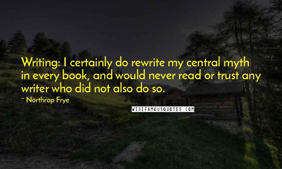 Northrop Frye Quotes: Writing: I certainly do rewrite my central myth in every book, and would never read or trust any writer who did not also do so.