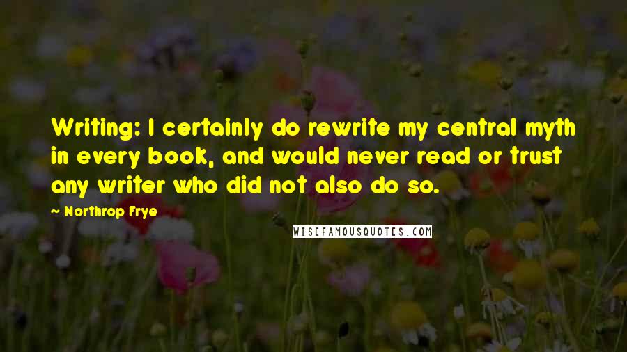Northrop Frye Quotes: Writing: I certainly do rewrite my central myth in every book, and would never read or trust any writer who did not also do so.