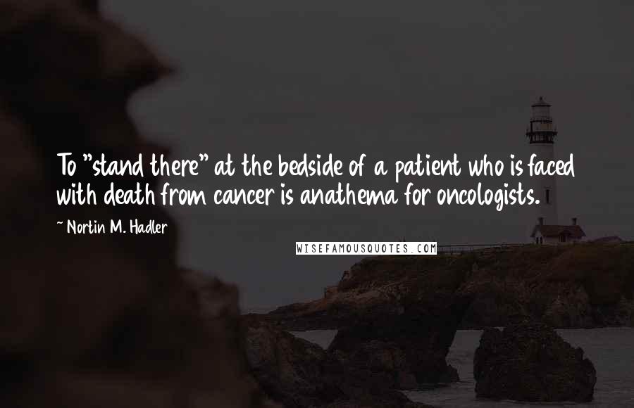 Nortin M. Hadler Quotes: To "stand there" at the bedside of a patient who is faced with death from cancer is anathema for oncologists.