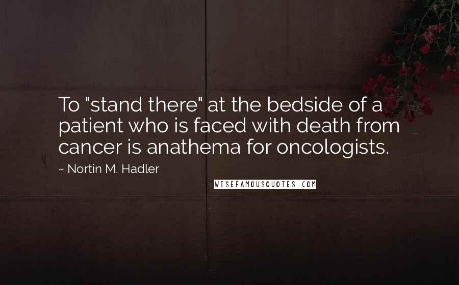 Nortin M. Hadler Quotes: To "stand there" at the bedside of a patient who is faced with death from cancer is anathema for oncologists.