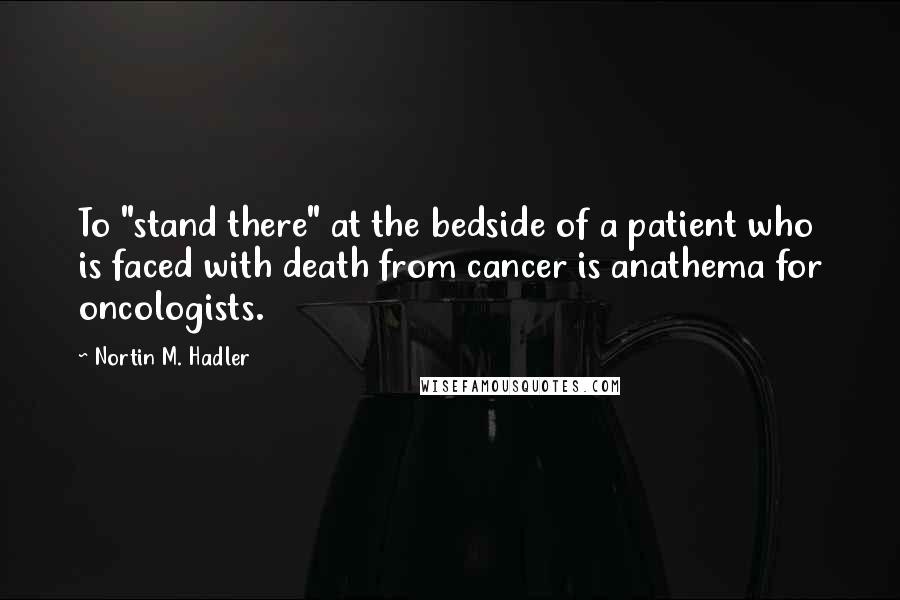 Nortin M. Hadler Quotes: To "stand there" at the bedside of a patient who is faced with death from cancer is anathema for oncologists.