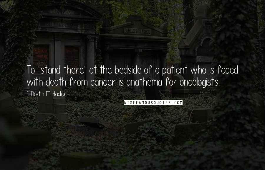 Nortin M. Hadler Quotes: To "stand there" at the bedside of a patient who is faced with death from cancer is anathema for oncologists.