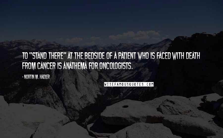 Nortin M. Hadler Quotes: To "stand there" at the bedside of a patient who is faced with death from cancer is anathema for oncologists.