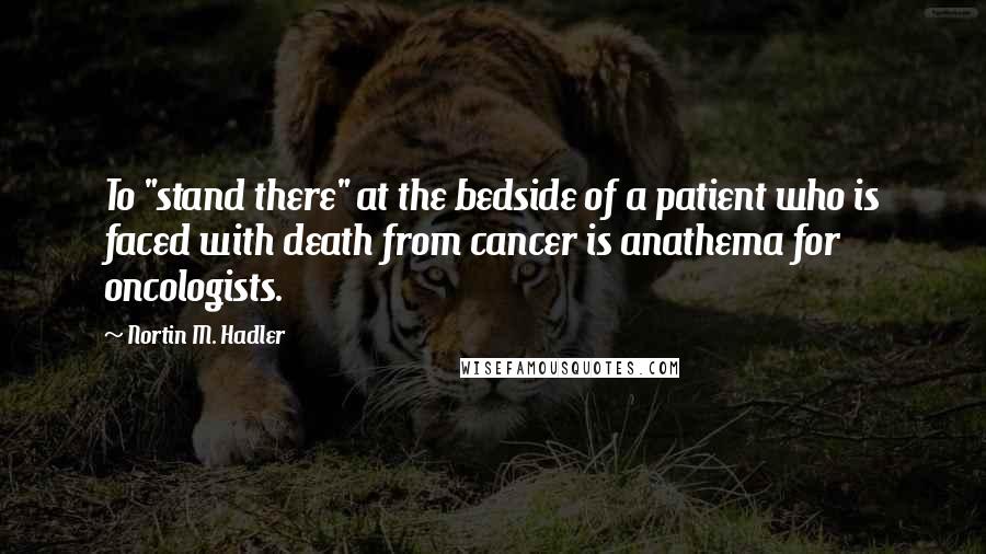 Nortin M. Hadler Quotes: To "stand there" at the bedside of a patient who is faced with death from cancer is anathema for oncologists.