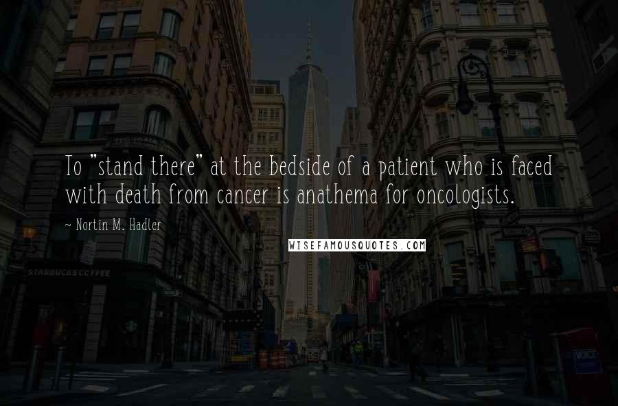 Nortin M. Hadler Quotes: To "stand there" at the bedside of a patient who is faced with death from cancer is anathema for oncologists.