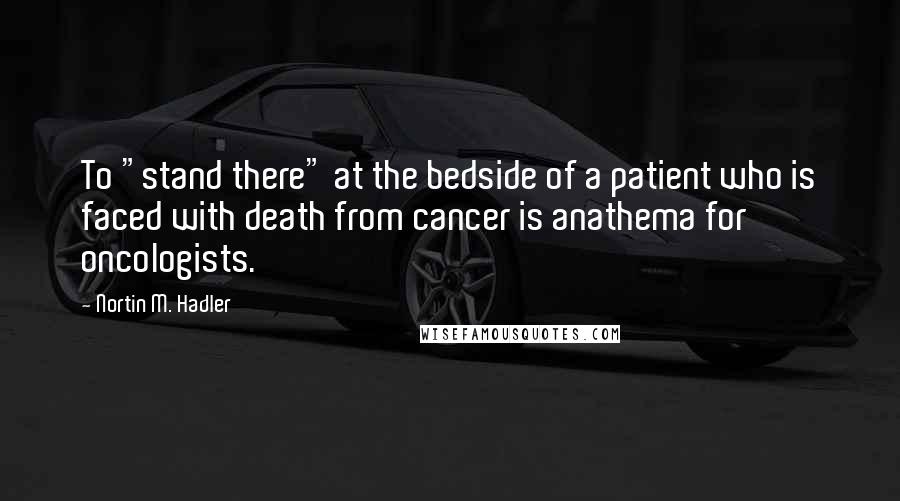 Nortin M. Hadler Quotes: To "stand there" at the bedside of a patient who is faced with death from cancer is anathema for oncologists.