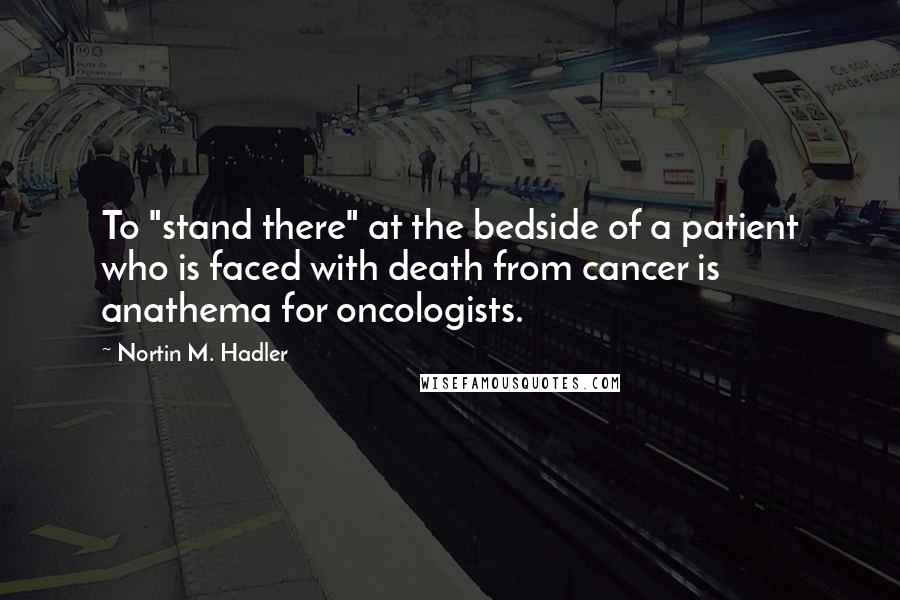 Nortin M. Hadler Quotes: To "stand there" at the bedside of a patient who is faced with death from cancer is anathema for oncologists.