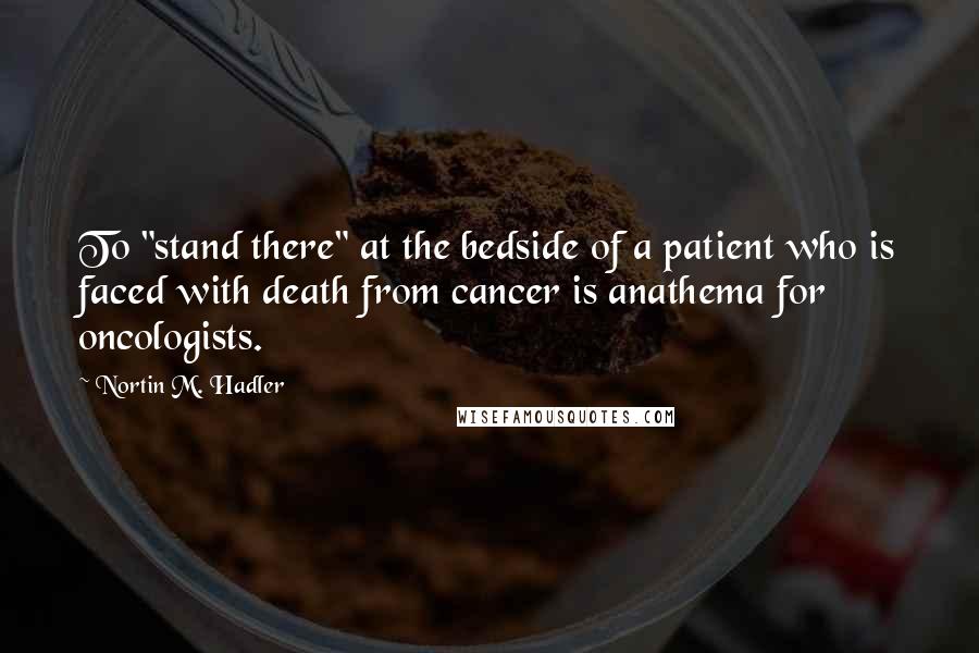 Nortin M. Hadler Quotes: To "stand there" at the bedside of a patient who is faced with death from cancer is anathema for oncologists.