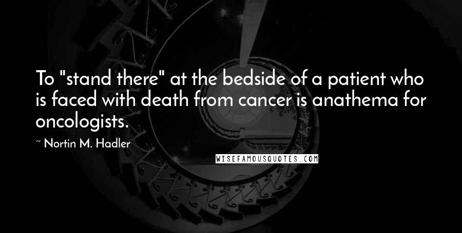 Nortin M. Hadler Quotes: To "stand there" at the bedside of a patient who is faced with death from cancer is anathema for oncologists.