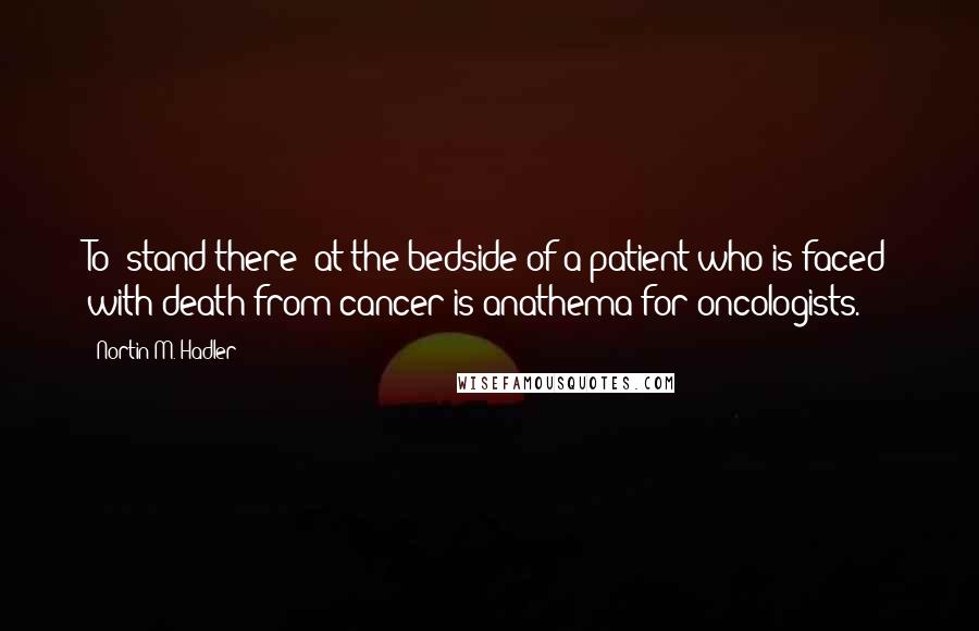 Nortin M. Hadler Quotes: To "stand there" at the bedside of a patient who is faced with death from cancer is anathema for oncologists.