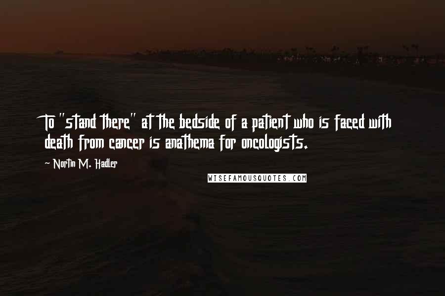 Nortin M. Hadler Quotes: To "stand there" at the bedside of a patient who is faced with death from cancer is anathema for oncologists.