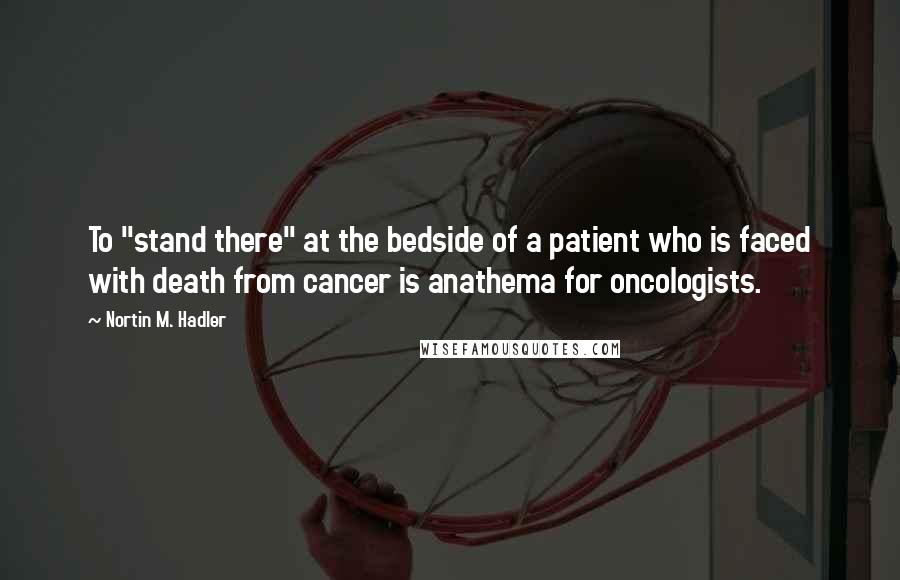 Nortin M. Hadler Quotes: To "stand there" at the bedside of a patient who is faced with death from cancer is anathema for oncologists.