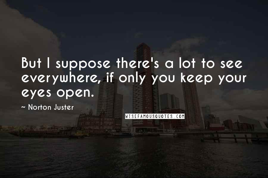 Norton Juster Quotes: But I suppose there's a lot to see everywhere, if only you keep your eyes open.