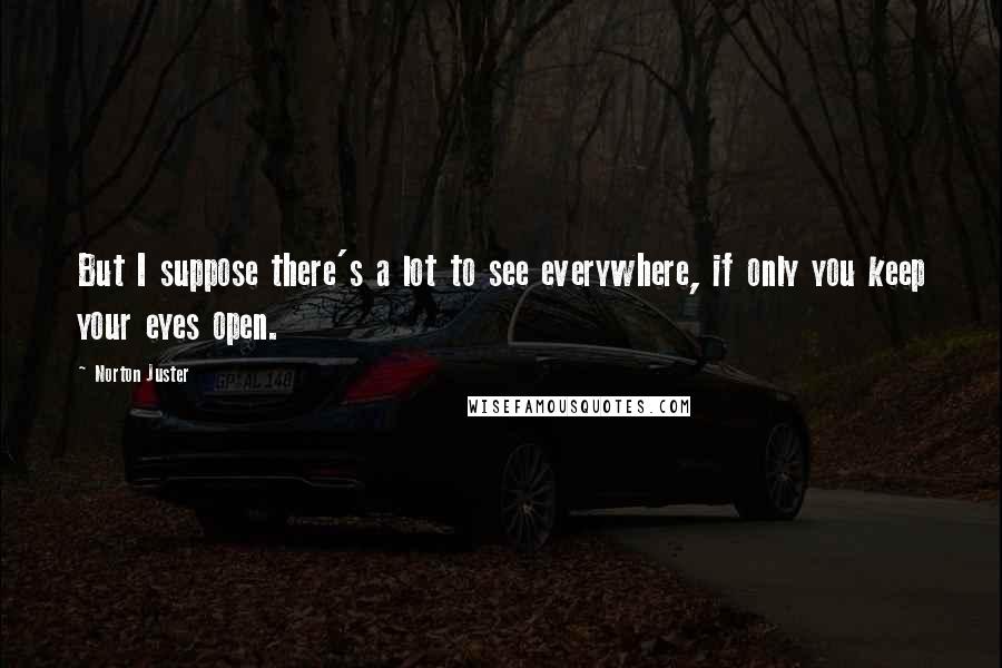 Norton Juster Quotes: But I suppose there's a lot to see everywhere, if only you keep your eyes open.