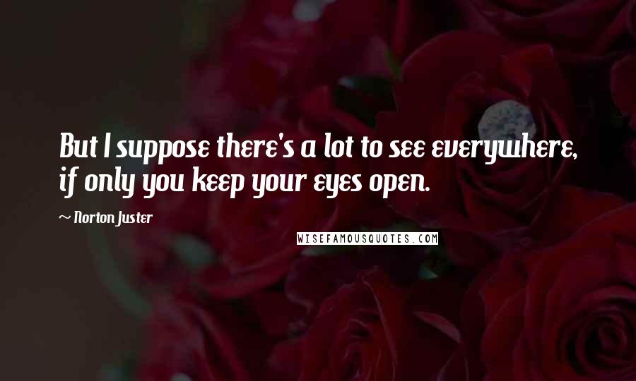 Norton Juster Quotes: But I suppose there's a lot to see everywhere, if only you keep your eyes open.