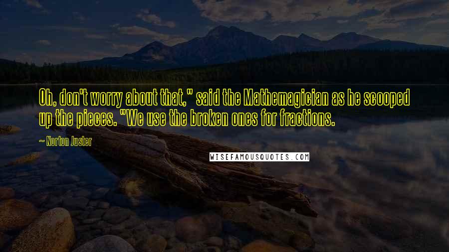Norton Juster Quotes: Oh, don't worry about that," said the Mathemagician as he scooped up the pieces. "We use the broken ones for fractions.