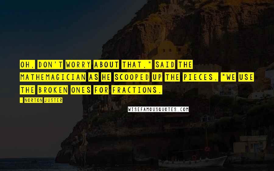 Norton Juster Quotes: Oh, don't worry about that," said the Mathemagician as he scooped up the pieces. "We use the broken ones for fractions.