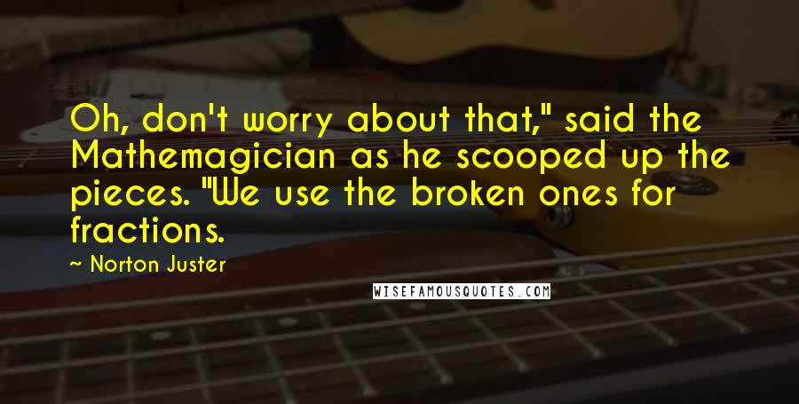 Norton Juster Quotes: Oh, don't worry about that," said the Mathemagician as he scooped up the pieces. "We use the broken ones for fractions.