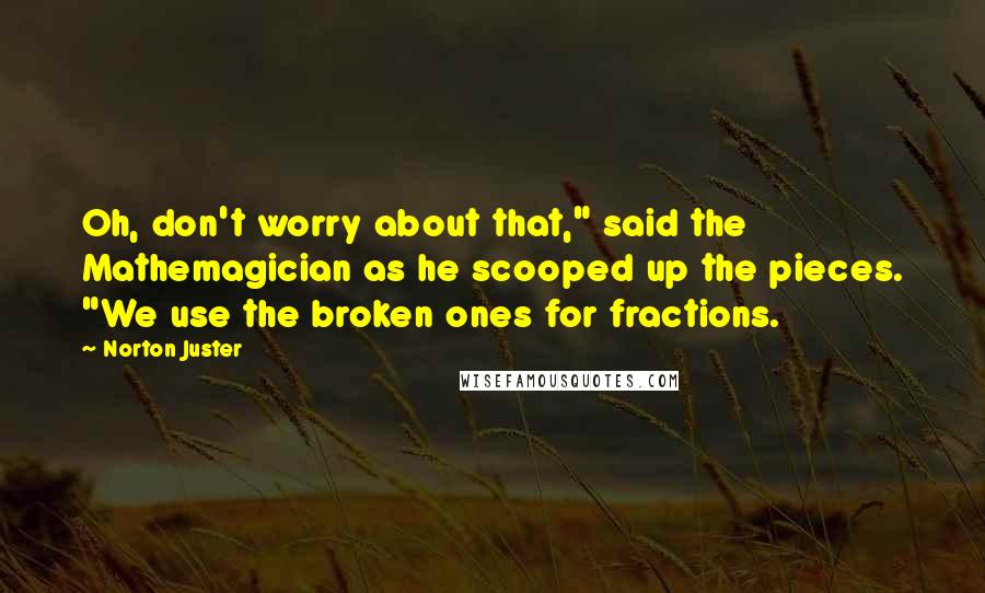 Norton Juster Quotes: Oh, don't worry about that," said the Mathemagician as he scooped up the pieces. "We use the broken ones for fractions.