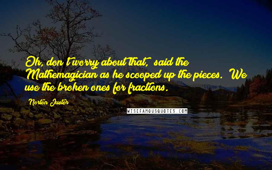 Norton Juster Quotes: Oh, don't worry about that," said the Mathemagician as he scooped up the pieces. "We use the broken ones for fractions.