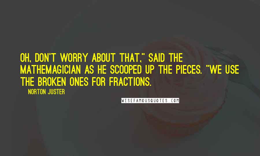 Norton Juster Quotes: Oh, don't worry about that," said the Mathemagician as he scooped up the pieces. "We use the broken ones for fractions.