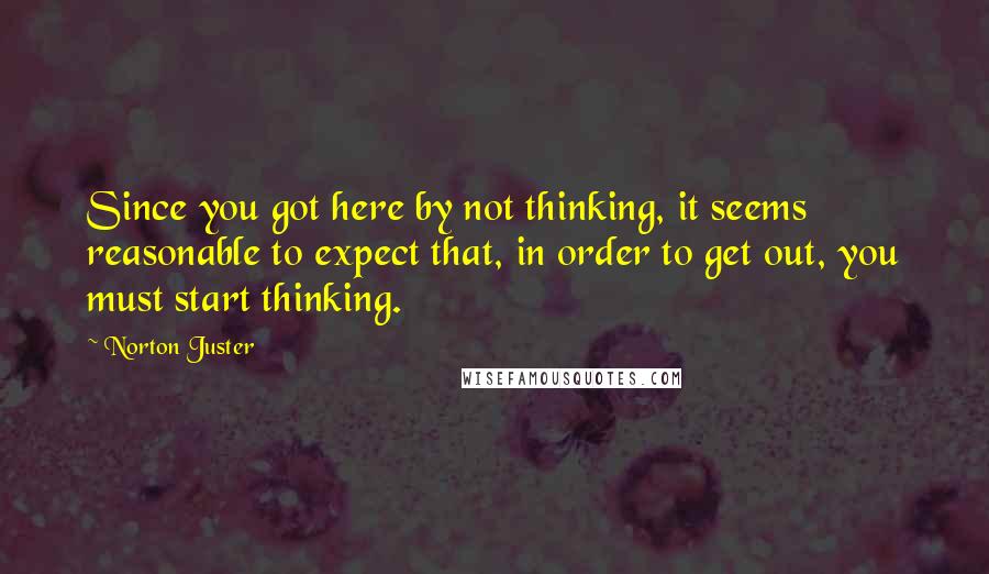Norton Juster Quotes: Since you got here by not thinking, it seems reasonable to expect that, in order to get out, you must start thinking.