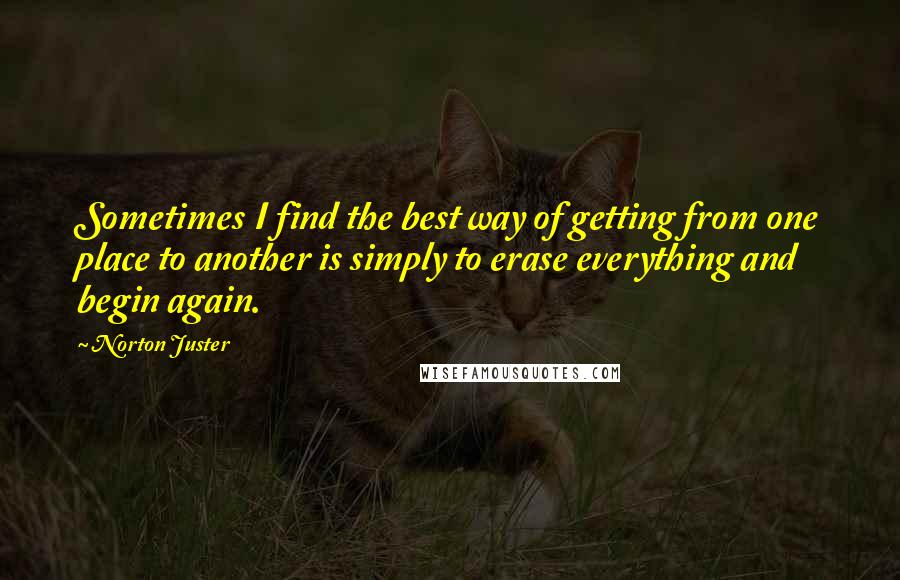 Norton Juster Quotes: Sometimes I find the best way of getting from one place to another is simply to erase everything and begin again.