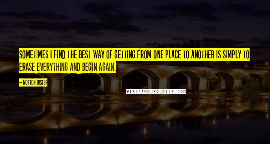 Norton Juster Quotes: Sometimes I find the best way of getting from one place to another is simply to erase everything and begin again.