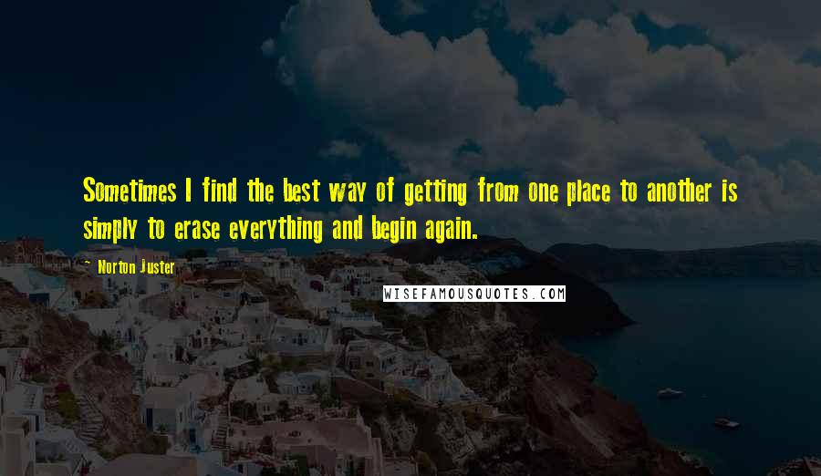 Norton Juster Quotes: Sometimes I find the best way of getting from one place to another is simply to erase everything and begin again.