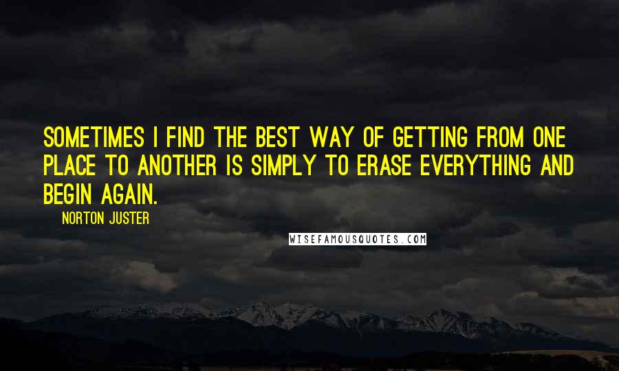 Norton Juster Quotes: Sometimes I find the best way of getting from one place to another is simply to erase everything and begin again.