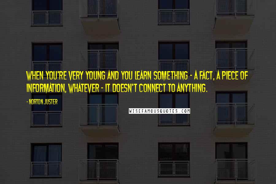 Norton Juster Quotes: When you're very young and you learn something - a fact, a piece of information, whatever - it doesn't connect to anything.