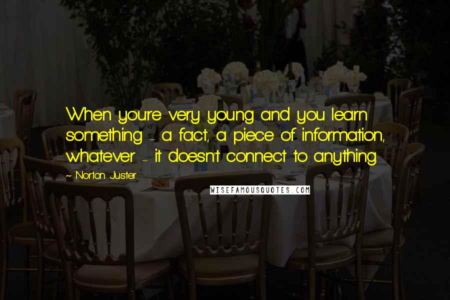 Norton Juster Quotes: When you're very young and you learn something - a fact, a piece of information, whatever - it doesn't connect to anything.