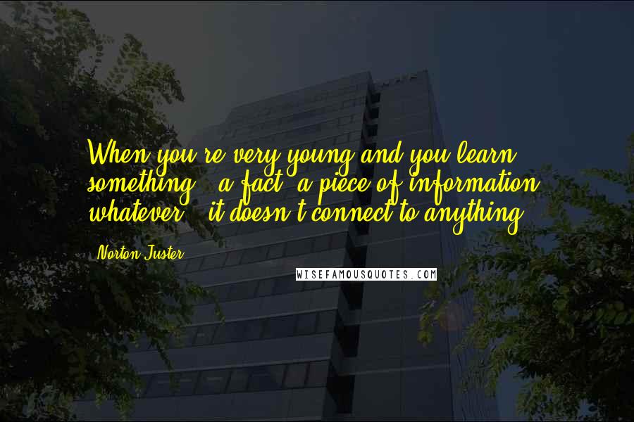 Norton Juster Quotes: When you're very young and you learn something - a fact, a piece of information, whatever - it doesn't connect to anything.