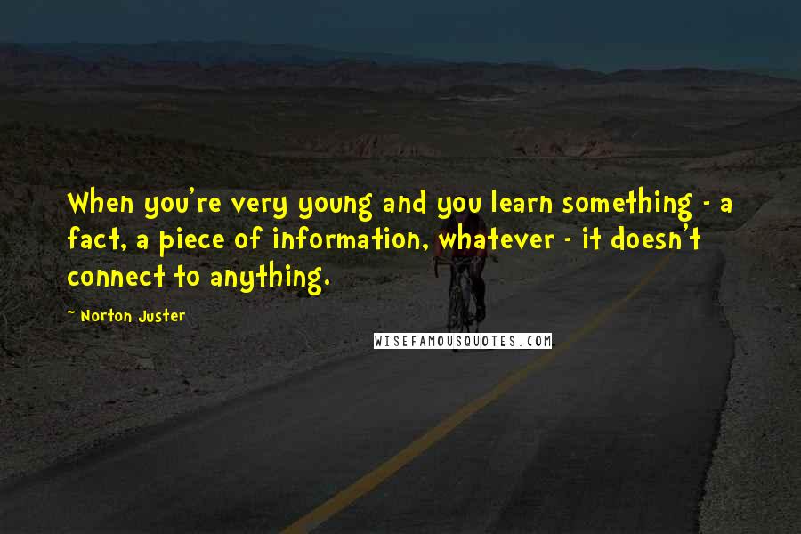 Norton Juster Quotes: When you're very young and you learn something - a fact, a piece of information, whatever - it doesn't connect to anything.