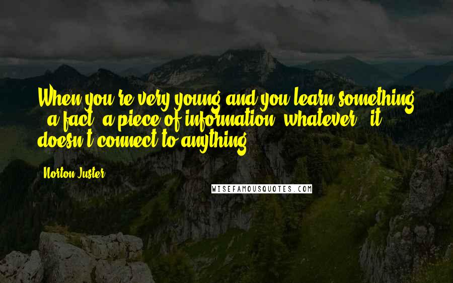 Norton Juster Quotes: When you're very young and you learn something - a fact, a piece of information, whatever - it doesn't connect to anything.