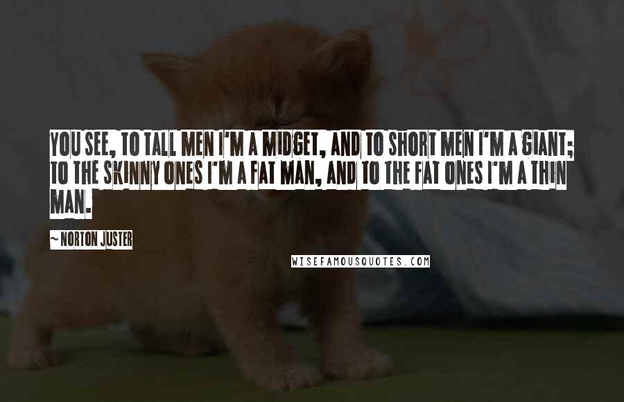 Norton Juster Quotes: You see, to tall men I'm a midget, and to short men I'm a giant; to the skinny ones I'm a fat man, and to the fat ones I'm a thin man.