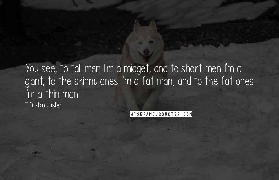 Norton Juster Quotes: You see, to tall men I'm a midget, and to short men I'm a giant; to the skinny ones I'm a fat man, and to the fat ones I'm a thin man.