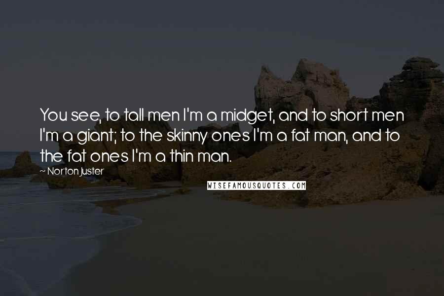 Norton Juster Quotes: You see, to tall men I'm a midget, and to short men I'm a giant; to the skinny ones I'm a fat man, and to the fat ones I'm a thin man.