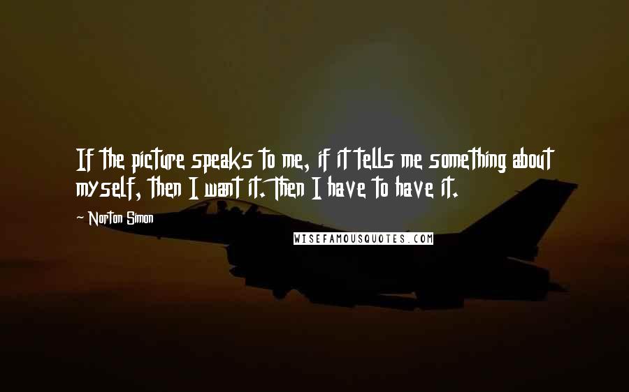 Norton Simon Quotes: If the picture speaks to me, if it tells me something about myself, then I want it. Then I have to have it.