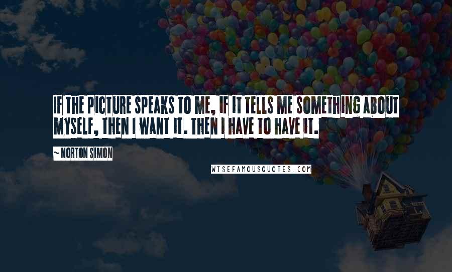 Norton Simon Quotes: If the picture speaks to me, if it tells me something about myself, then I want it. Then I have to have it.